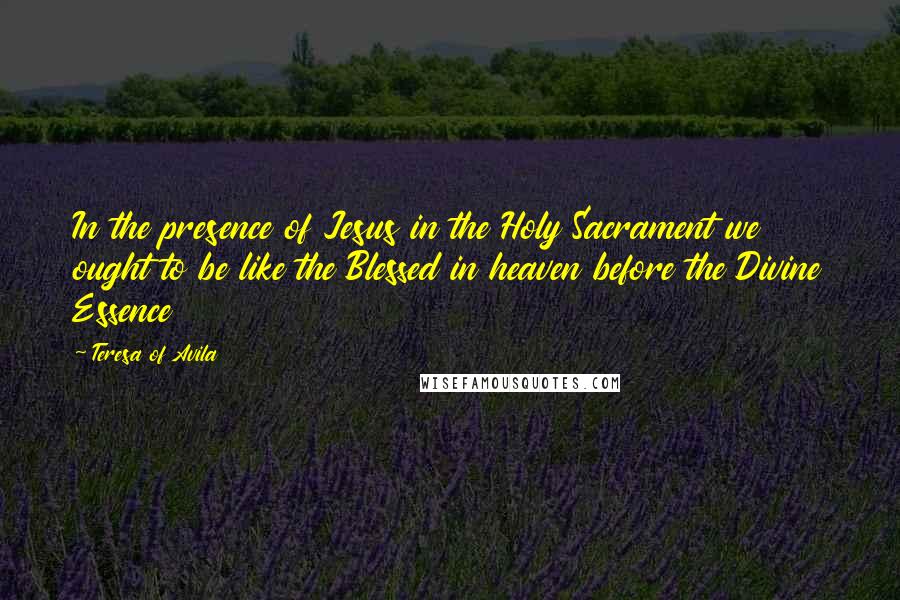 Teresa Of Avila Quotes: In the presence of Jesus in the Holy Sacrament we ought to be like the Blessed in heaven before the Divine Essence