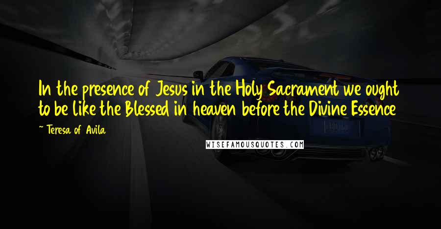 Teresa Of Avila Quotes: In the presence of Jesus in the Holy Sacrament we ought to be like the Blessed in heaven before the Divine Essence
