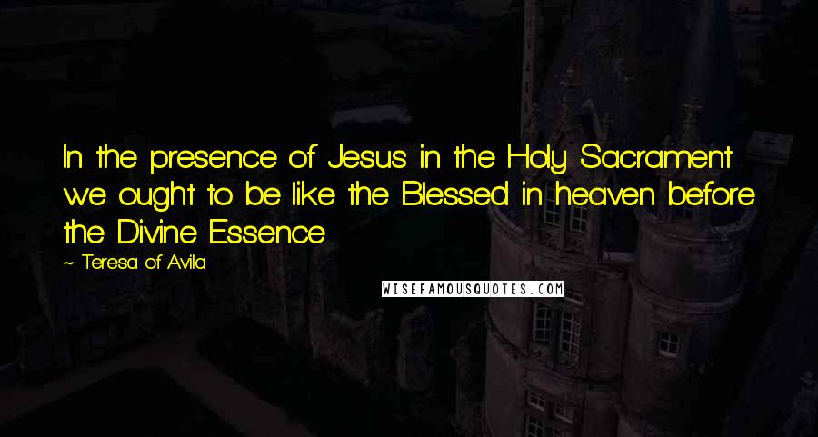 Teresa Of Avila Quotes: In the presence of Jesus in the Holy Sacrament we ought to be like the Blessed in heaven before the Divine Essence