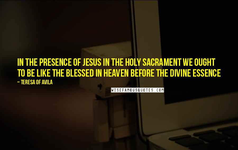 Teresa Of Avila Quotes: In the presence of Jesus in the Holy Sacrament we ought to be like the Blessed in heaven before the Divine Essence