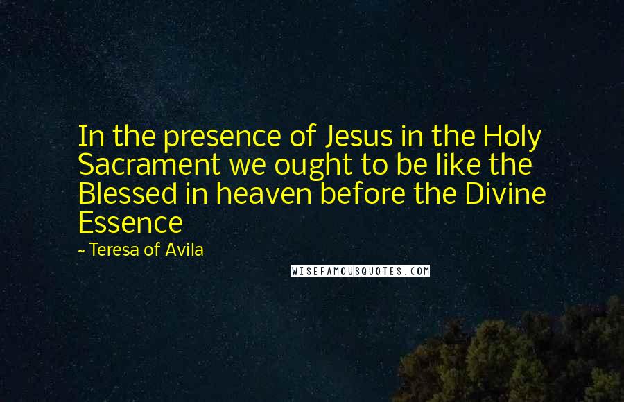 Teresa Of Avila Quotes: In the presence of Jesus in the Holy Sacrament we ought to be like the Blessed in heaven before the Divine Essence