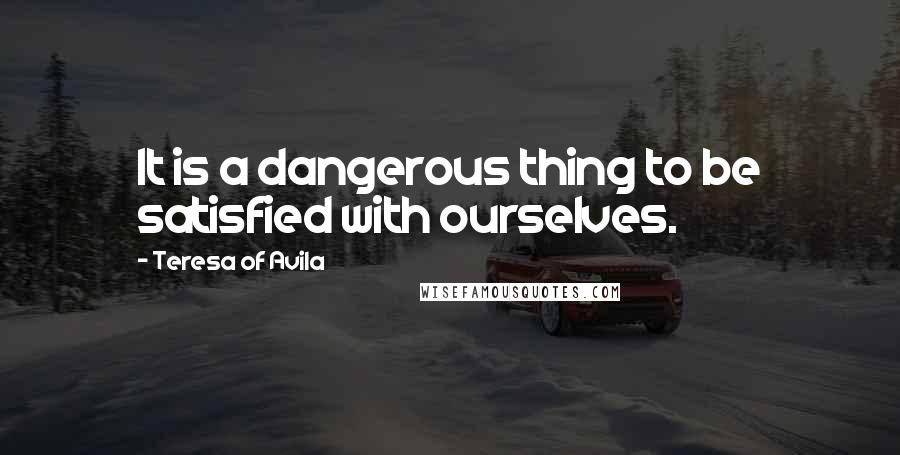 Teresa Of Avila Quotes: It is a dangerous thing to be satisfied with ourselves.