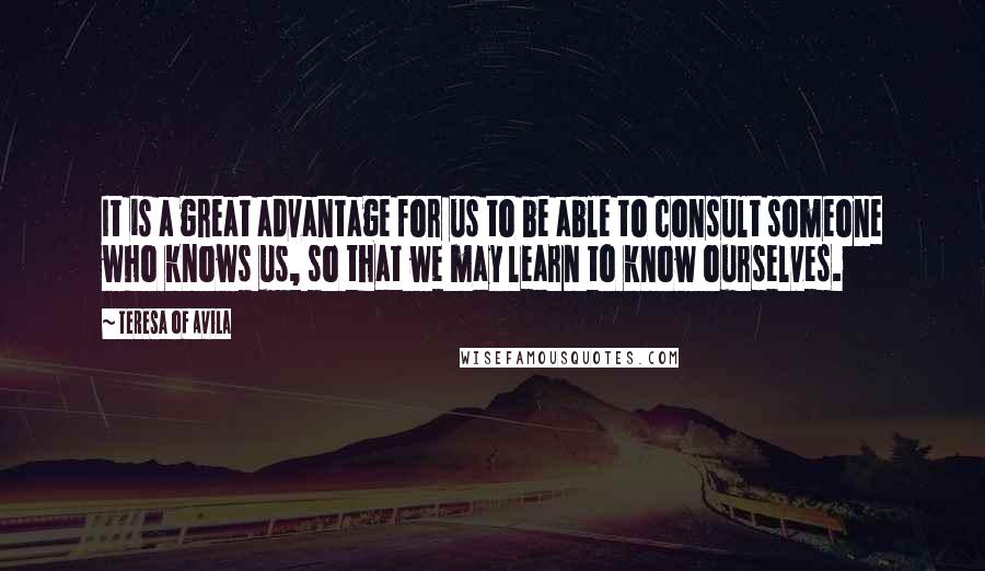 Teresa Of Avila Quotes: It is a great advantage for us to be able to consult someone who knows us, so that we may learn to know ourselves.