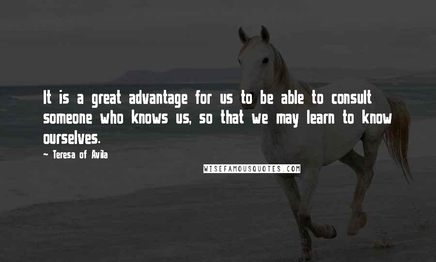 Teresa Of Avila Quotes: It is a great advantage for us to be able to consult someone who knows us, so that we may learn to know ourselves.