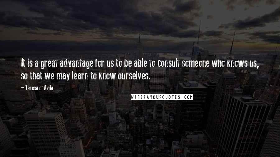 Teresa Of Avila Quotes: It is a great advantage for us to be able to consult someone who knows us, so that we may learn to know ourselves.