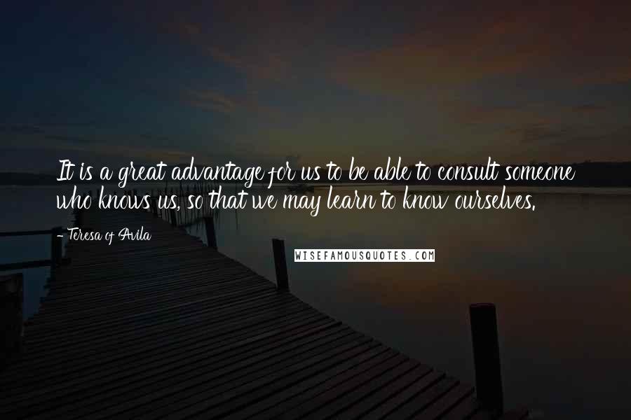 Teresa Of Avila Quotes: It is a great advantage for us to be able to consult someone who knows us, so that we may learn to know ourselves.