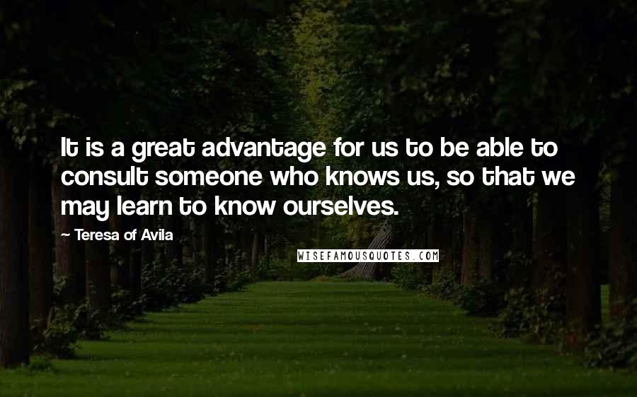 Teresa Of Avila Quotes: It is a great advantage for us to be able to consult someone who knows us, so that we may learn to know ourselves.