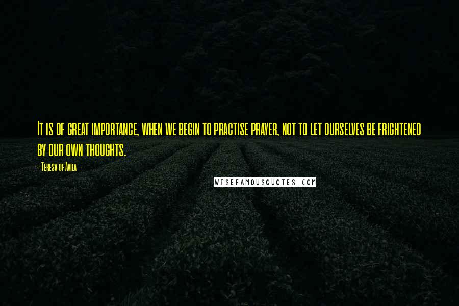 Teresa Of Avila Quotes: It is of great importance, when we begin to practise prayer, not to let ourselves be frightened by our own thoughts.
