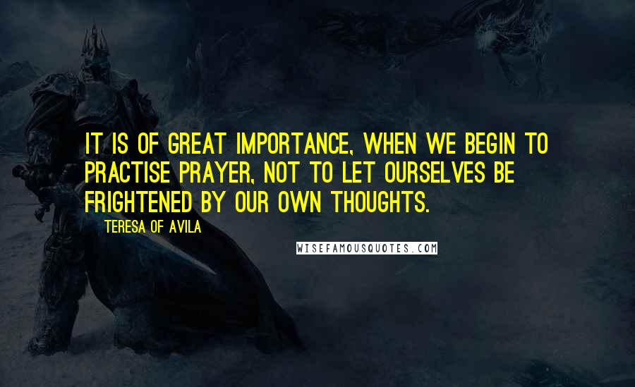 Teresa Of Avila Quotes: It is of great importance, when we begin to practise prayer, not to let ourselves be frightened by our own thoughts.