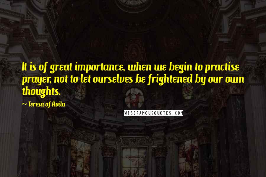 Teresa Of Avila Quotes: It is of great importance, when we begin to practise prayer, not to let ourselves be frightened by our own thoughts.