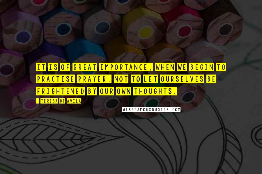 Teresa Of Avila Quotes: It is of great importance, when we begin to practise prayer, not to let ourselves be frightened by our own thoughts.