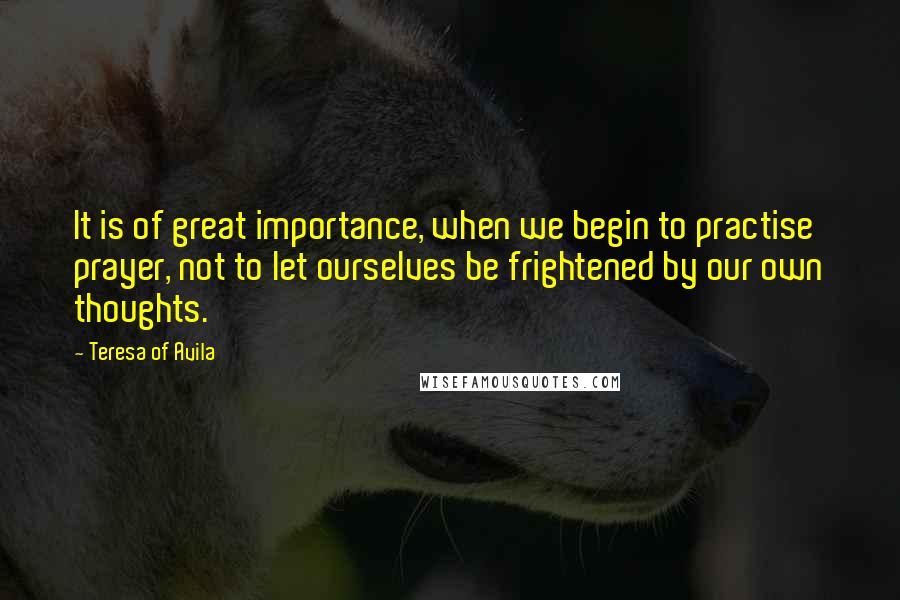 Teresa Of Avila Quotes: It is of great importance, when we begin to practise prayer, not to let ourselves be frightened by our own thoughts.