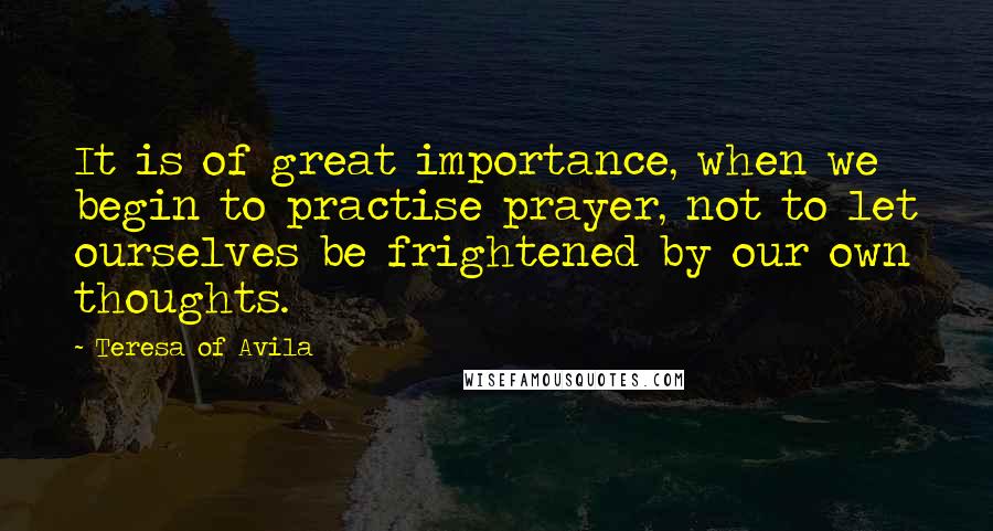 Teresa Of Avila Quotes: It is of great importance, when we begin to practise prayer, not to let ourselves be frightened by our own thoughts.