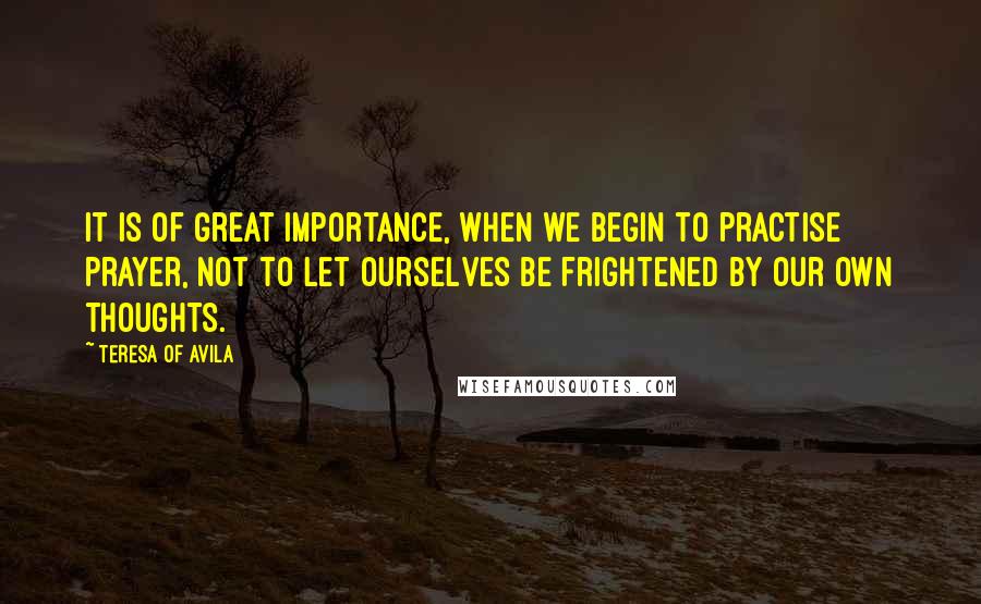 Teresa Of Avila Quotes: It is of great importance, when we begin to practise prayer, not to let ourselves be frightened by our own thoughts.