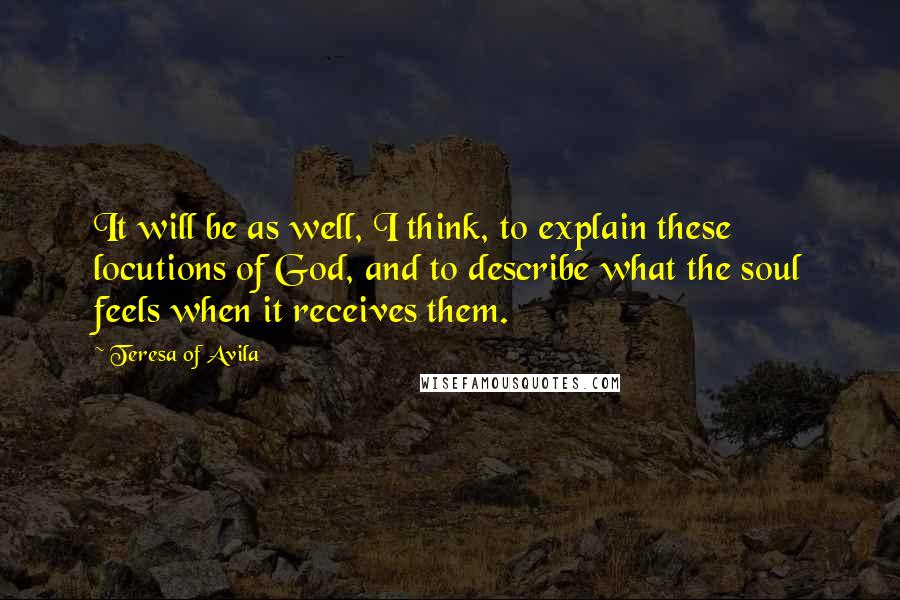 Teresa Of Avila Quotes: It will be as well, I think, to explain these locutions of God, and to describe what the soul feels when it receives them.