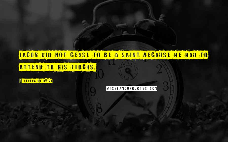 Teresa Of Avila Quotes: Jacob did not cease to be a Saint because he had to attend to his flocks.