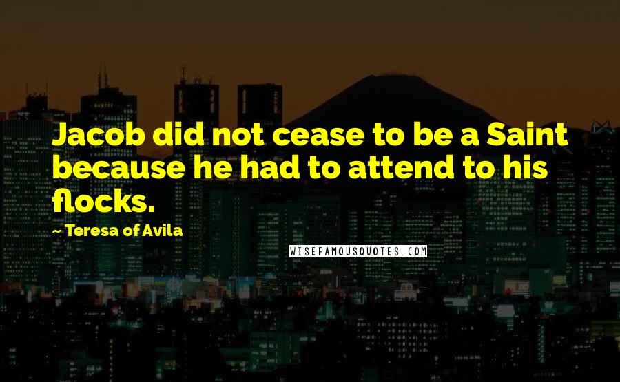 Teresa Of Avila Quotes: Jacob did not cease to be a Saint because he had to attend to his flocks.