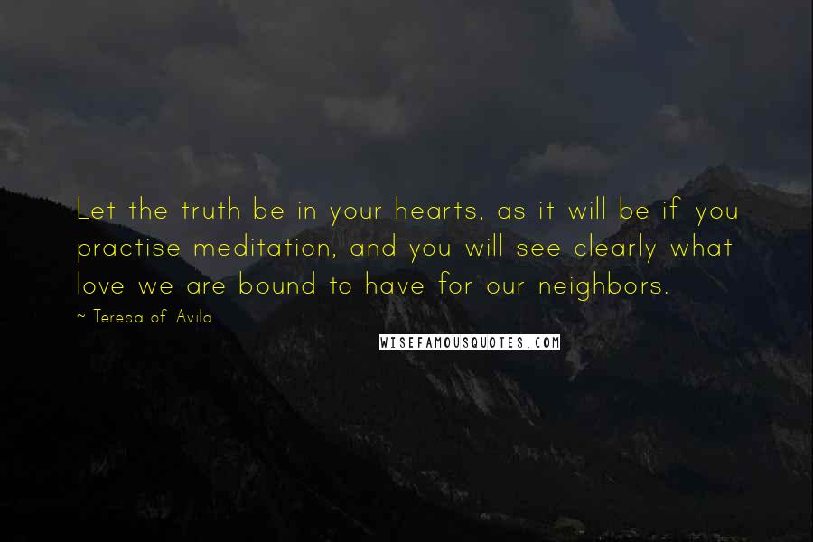 Teresa Of Avila Quotes: Let the truth be in your hearts, as it will be if you practise meditation, and you will see clearly what love we are bound to have for our neighbors.