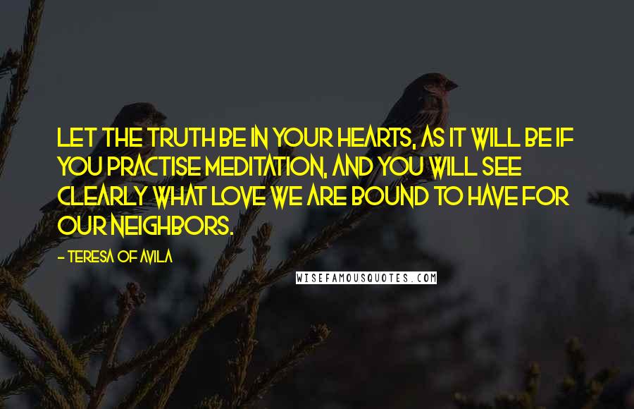 Teresa Of Avila Quotes: Let the truth be in your hearts, as it will be if you practise meditation, and you will see clearly what love we are bound to have for our neighbors.