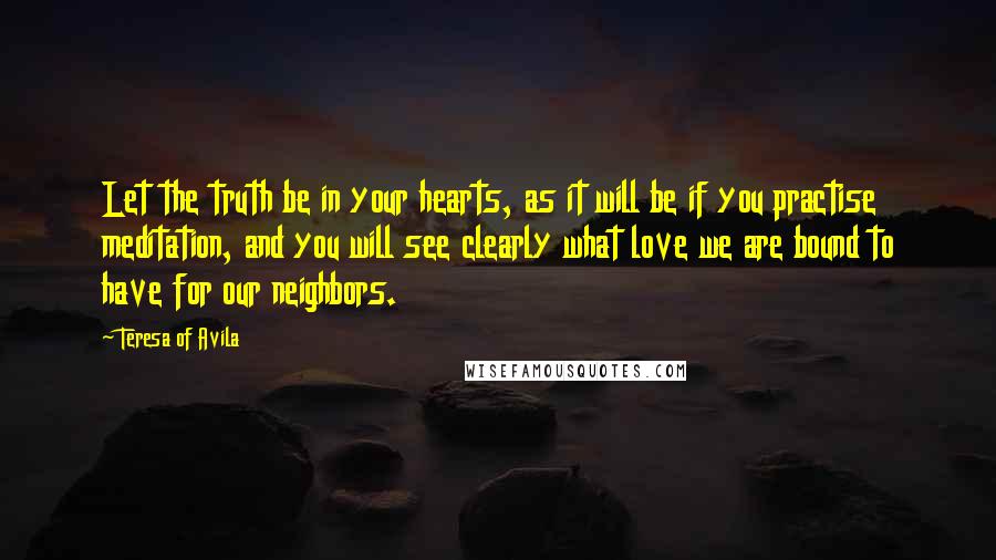 Teresa Of Avila Quotes: Let the truth be in your hearts, as it will be if you practise meditation, and you will see clearly what love we are bound to have for our neighbors.