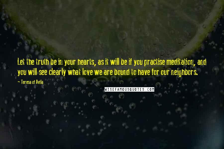 Teresa Of Avila Quotes: Let the truth be in your hearts, as it will be if you practise meditation, and you will see clearly what love we are bound to have for our neighbors.