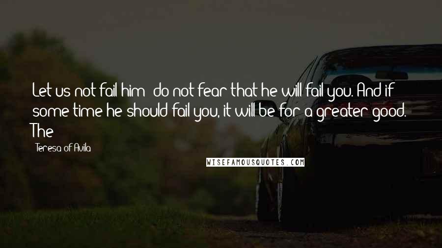 Teresa Of Avila Quotes: Let us not fail him; do not fear that he will fail you. And if some time he should fail you, it will be for a greater good. The