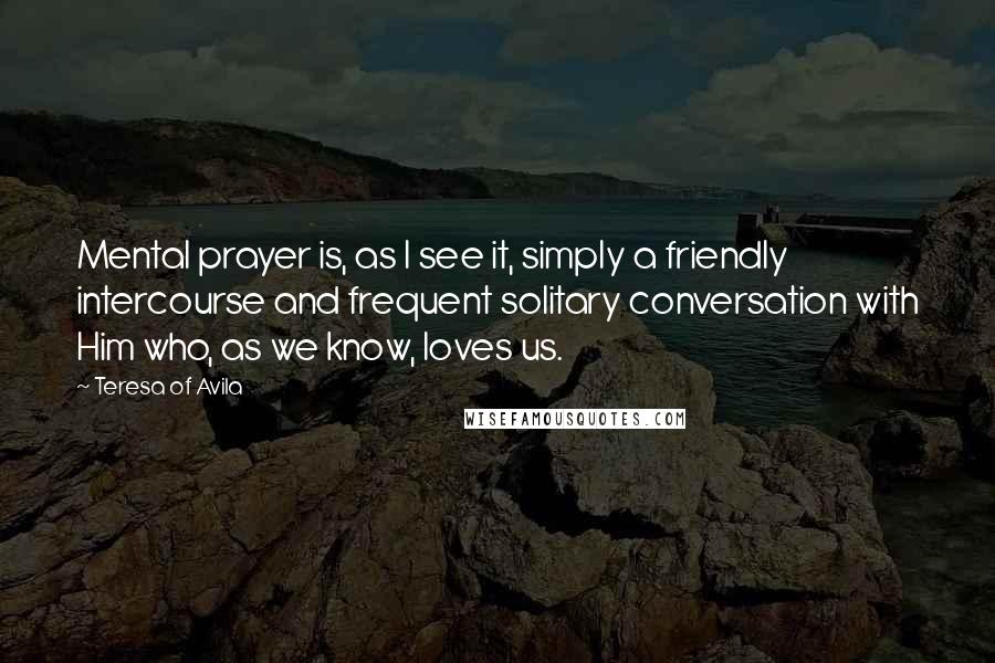 Teresa Of Avila Quotes: Mental prayer is, as I see it, simply a friendly intercourse and frequent solitary conversation with Him who, as we know, loves us.