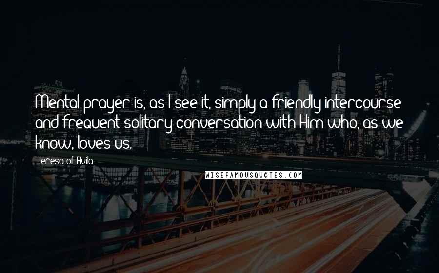 Teresa Of Avila Quotes: Mental prayer is, as I see it, simply a friendly intercourse and frequent solitary conversation with Him who, as we know, loves us.