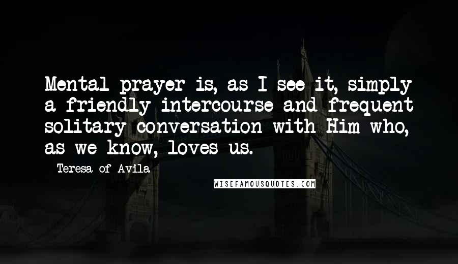 Teresa Of Avila Quotes: Mental prayer is, as I see it, simply a friendly intercourse and frequent solitary conversation with Him who, as we know, loves us.