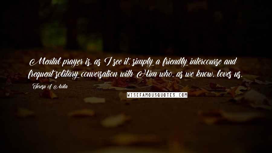 Teresa Of Avila Quotes: Mental prayer is, as I see it, simply a friendly intercourse and frequent solitary conversation with Him who, as we know, loves us.