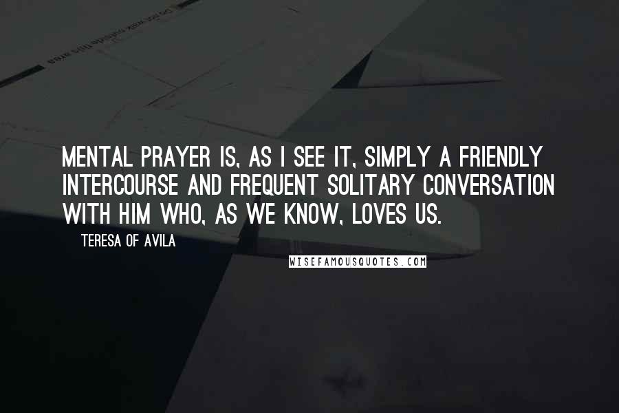 Teresa Of Avila Quotes: Mental prayer is, as I see it, simply a friendly intercourse and frequent solitary conversation with Him who, as we know, loves us.