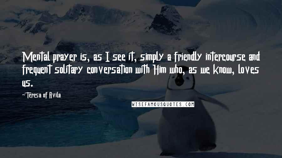 Teresa Of Avila Quotes: Mental prayer is, as I see it, simply a friendly intercourse and frequent solitary conversation with Him who, as we know, loves us.