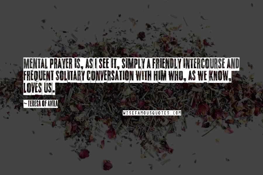 Teresa Of Avila Quotes: Mental prayer is, as I see it, simply a friendly intercourse and frequent solitary conversation with Him who, as we know, loves us.