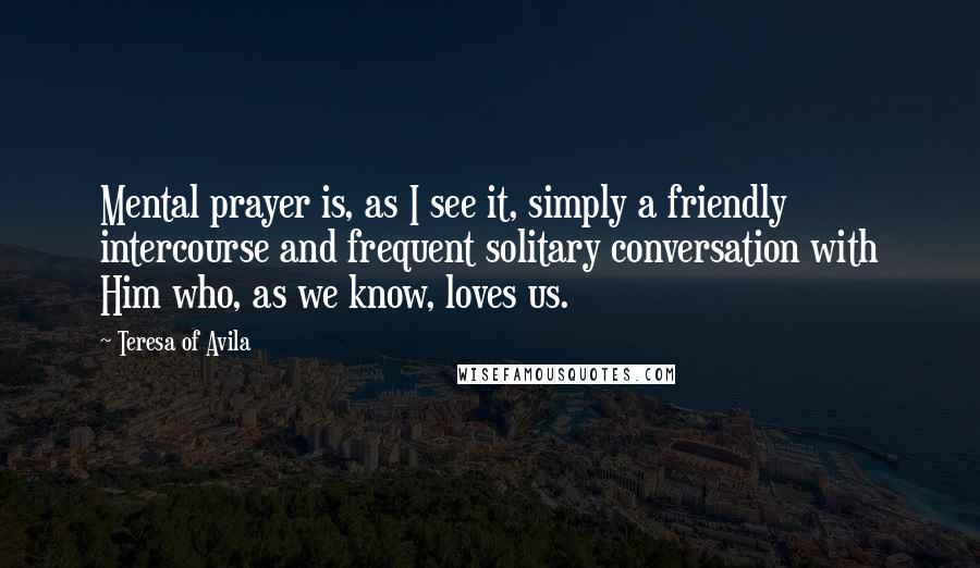 Teresa Of Avila Quotes: Mental prayer is, as I see it, simply a friendly intercourse and frequent solitary conversation with Him who, as we know, loves us.