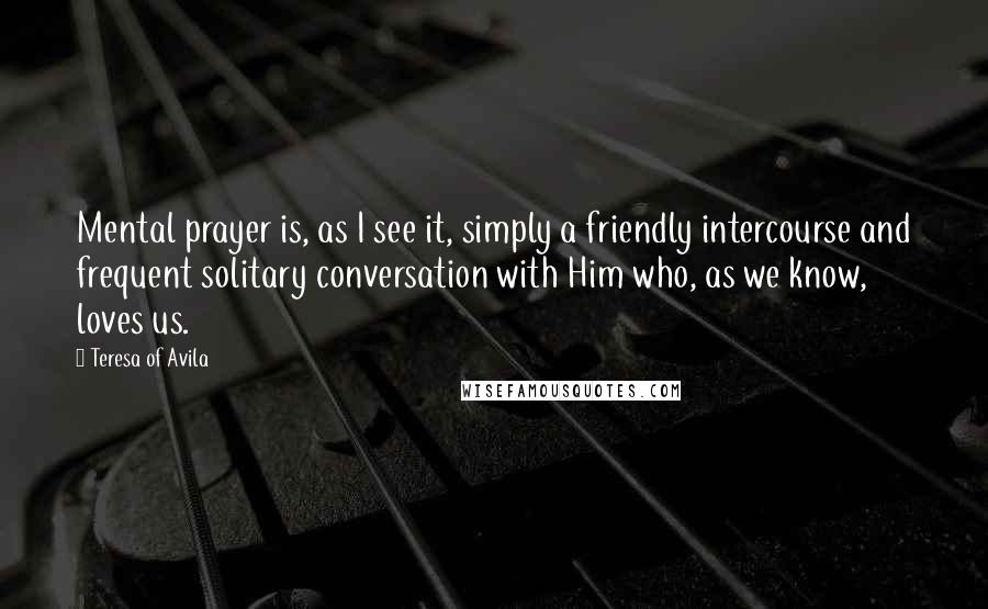 Teresa Of Avila Quotes: Mental prayer is, as I see it, simply a friendly intercourse and frequent solitary conversation with Him who, as we know, loves us.