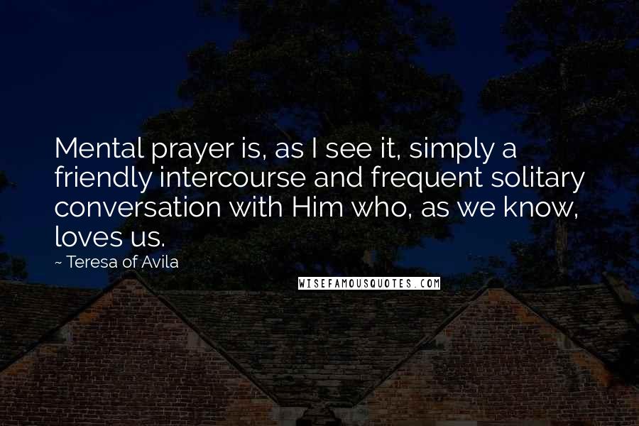 Teresa Of Avila Quotes: Mental prayer is, as I see it, simply a friendly intercourse and frequent solitary conversation with Him who, as we know, loves us.
