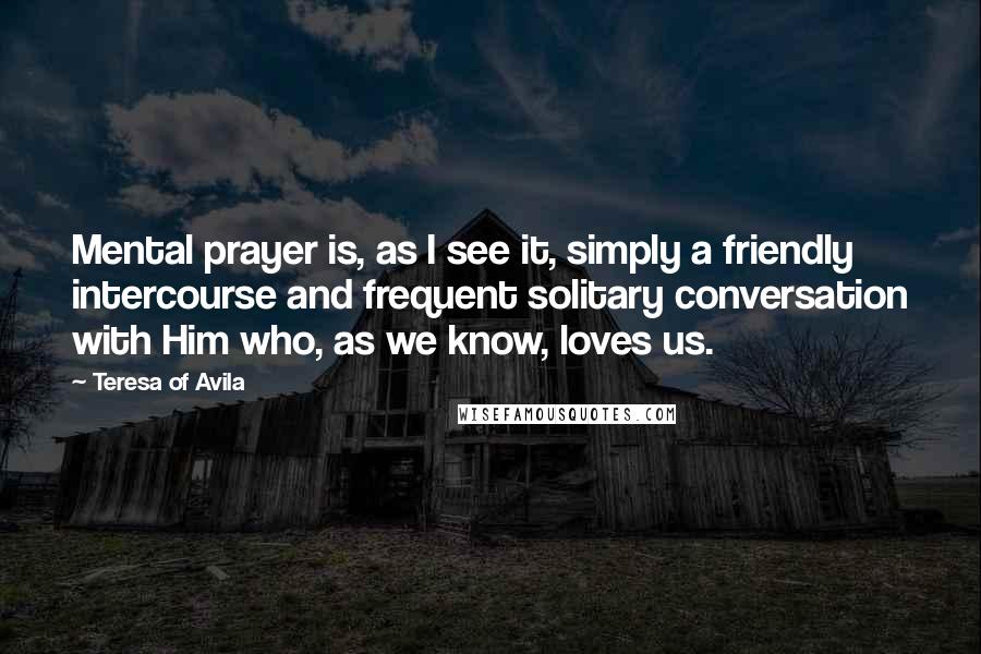 Teresa Of Avila Quotes: Mental prayer is, as I see it, simply a friendly intercourse and frequent solitary conversation with Him who, as we know, loves us.