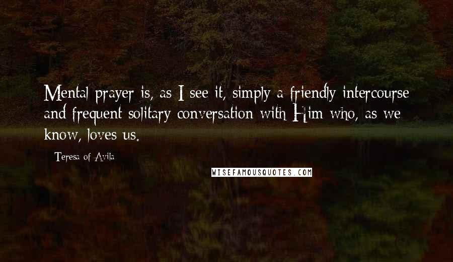 Teresa Of Avila Quotes: Mental prayer is, as I see it, simply a friendly intercourse and frequent solitary conversation with Him who, as we know, loves us.