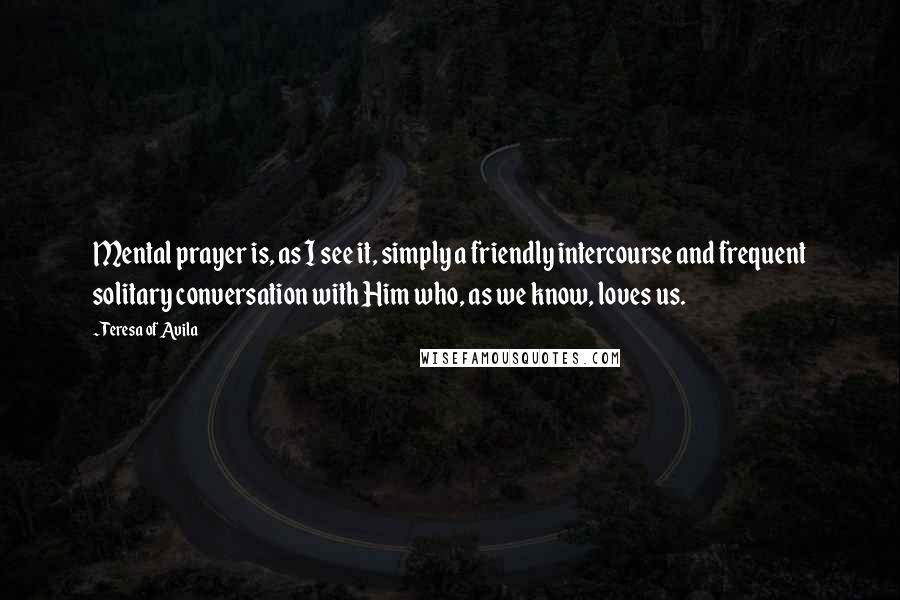 Teresa Of Avila Quotes: Mental prayer is, as I see it, simply a friendly intercourse and frequent solitary conversation with Him who, as we know, loves us.