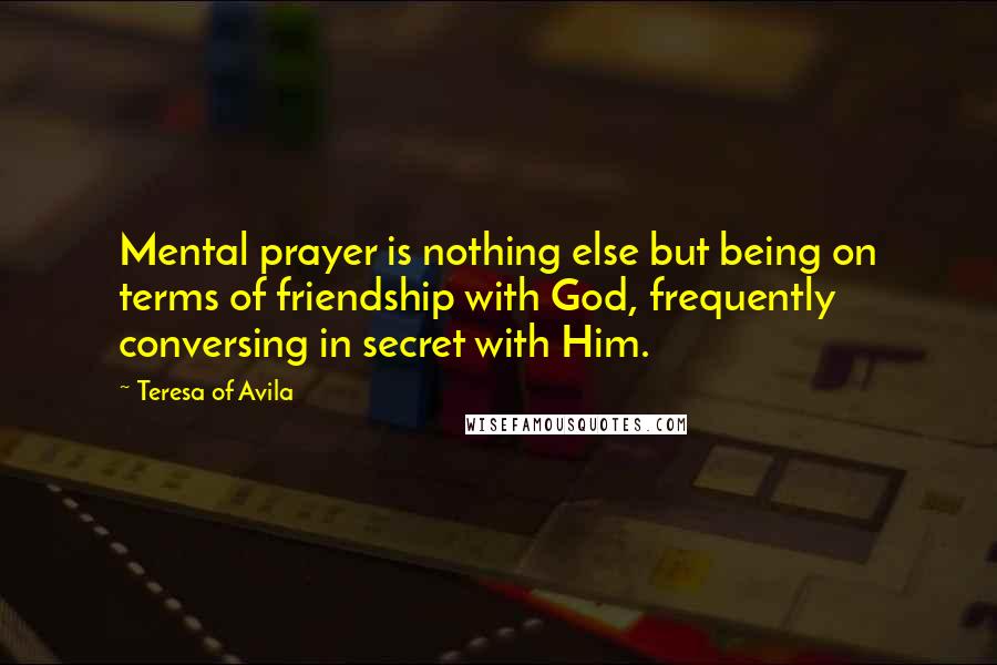 Teresa Of Avila Quotes: Mental prayer is nothing else but being on terms of friendship with God, frequently conversing in secret with Him.