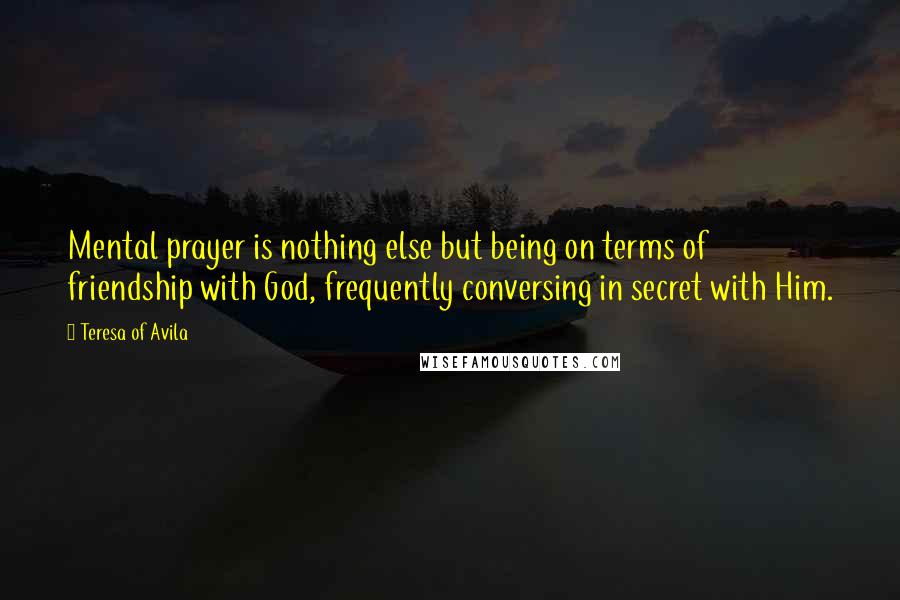 Teresa Of Avila Quotes: Mental prayer is nothing else but being on terms of friendship with God, frequently conversing in secret with Him.