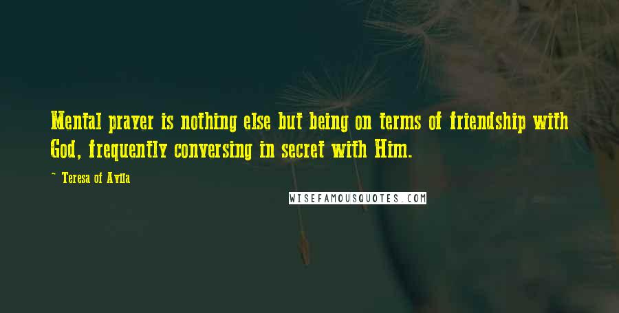 Teresa Of Avila Quotes: Mental prayer is nothing else but being on terms of friendship with God, frequently conversing in secret with Him.