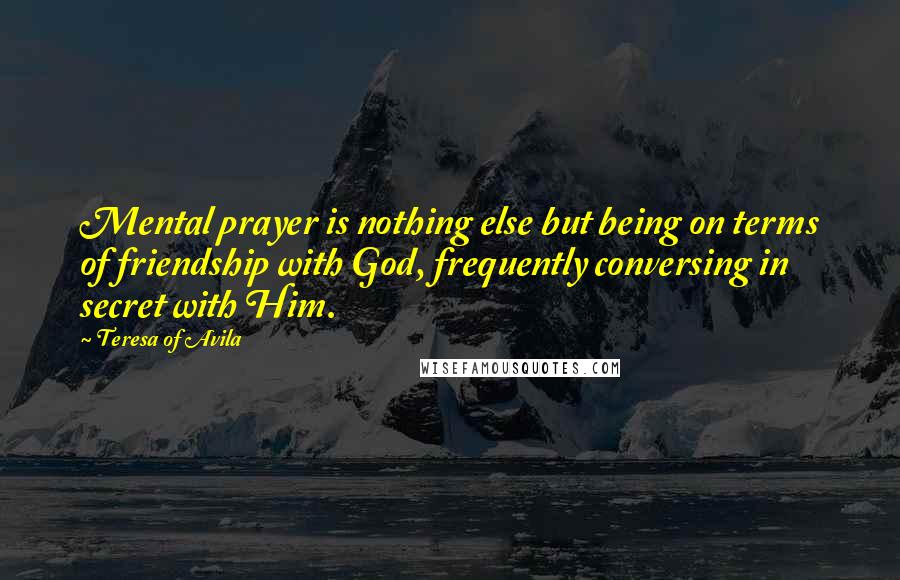 Teresa Of Avila Quotes: Mental prayer is nothing else but being on terms of friendship with God, frequently conversing in secret with Him.