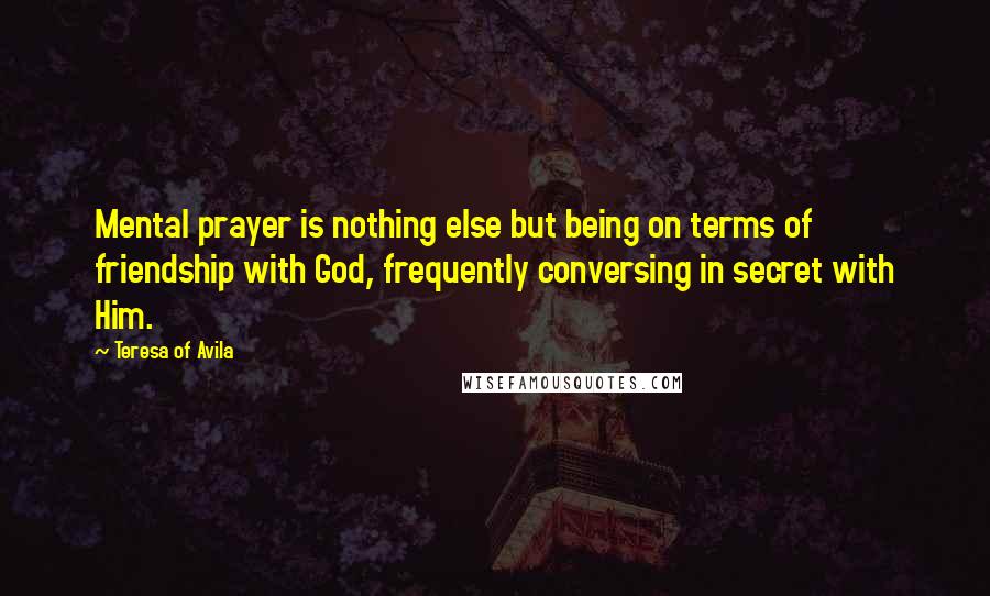 Teresa Of Avila Quotes: Mental prayer is nothing else but being on terms of friendship with God, frequently conversing in secret with Him.