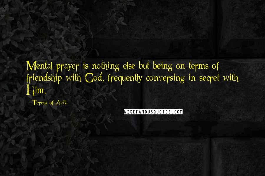 Teresa Of Avila Quotes: Mental prayer is nothing else but being on terms of friendship with God, frequently conversing in secret with Him.
