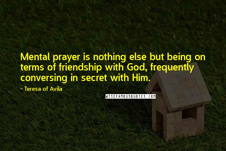 Teresa Of Avila Quotes: Mental prayer is nothing else but being on terms of friendship with God, frequently conversing in secret with Him.