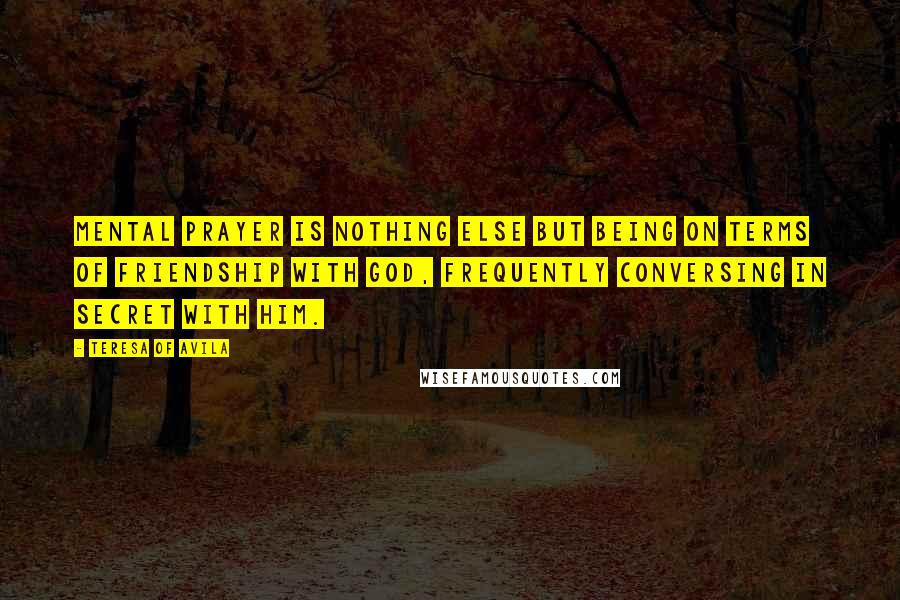 Teresa Of Avila Quotes: Mental prayer is nothing else but being on terms of friendship with God, frequently conversing in secret with Him.