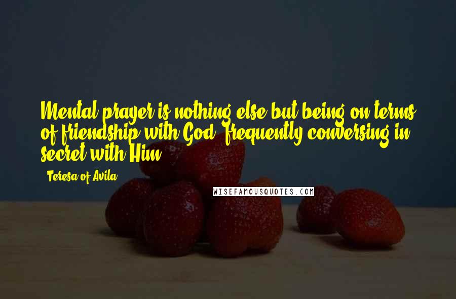 Teresa Of Avila Quotes: Mental prayer is nothing else but being on terms of friendship with God, frequently conversing in secret with Him.