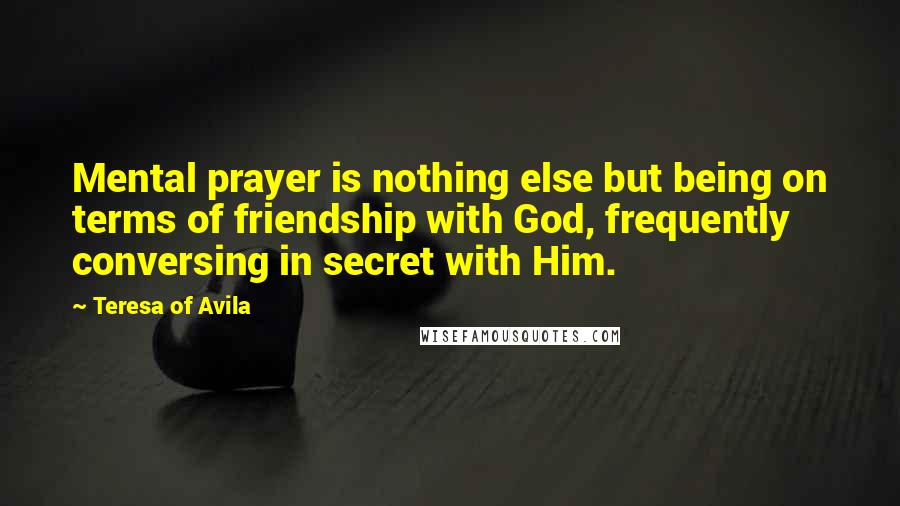 Teresa Of Avila Quotes: Mental prayer is nothing else but being on terms of friendship with God, frequently conversing in secret with Him.