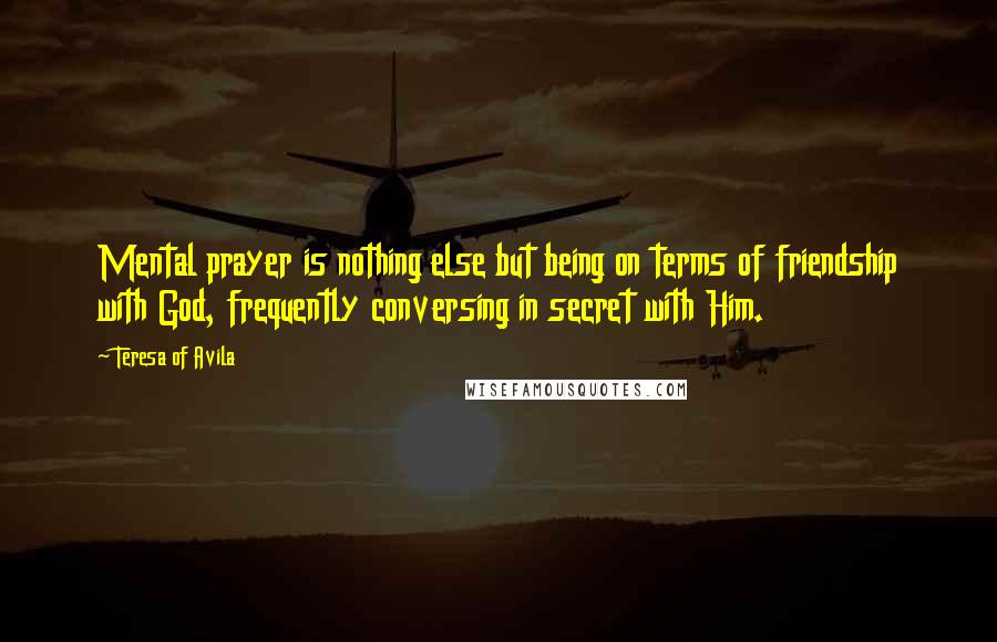 Teresa Of Avila Quotes: Mental prayer is nothing else but being on terms of friendship with God, frequently conversing in secret with Him.